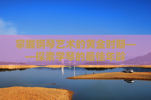 掌握钢琴艺术的黄金时期——探索学琴的最佳年龄