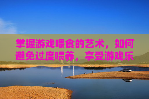 掌握游戏喂食的艺术，如何避免过度喂养，享受游戏乐趣