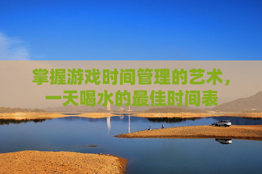 掌握游戏时间管理的艺术，一天喝水的最佳时间表