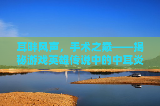 耳畔风声，手术之巅——揭秘游戏英雄传说中的中耳炎手术攻略