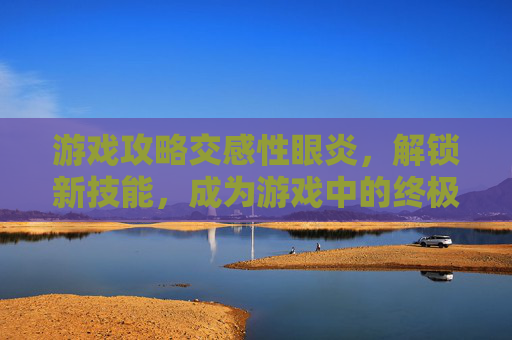 游戏攻略交感性眼炎，解锁新技能，成为游戏中的终极战士！