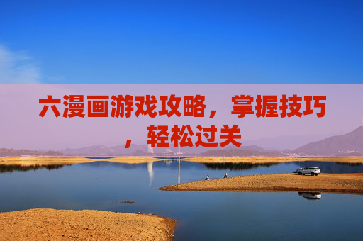六漫画游戏攻略,掌握技巧,轻松过关 六漫画游戏攻略,掌握技巧,轻松过关