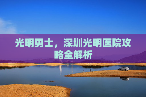光明勇士，深圳光明医院攻略全解析