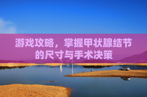 游戏攻略,掌握甲状腺结节的尺寸与手术决策 游戏攻略,掌握甲状腺结节的尺寸与手术决策
