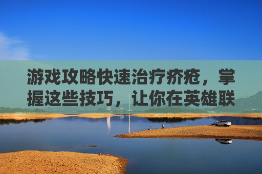 游戏攻略快速治疗疥疮，掌握这些技巧，让你在英雄联盟中轻松取胜！