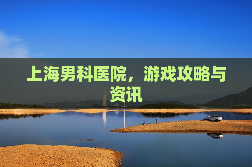 上海男科医院，游戏攻略与资讯