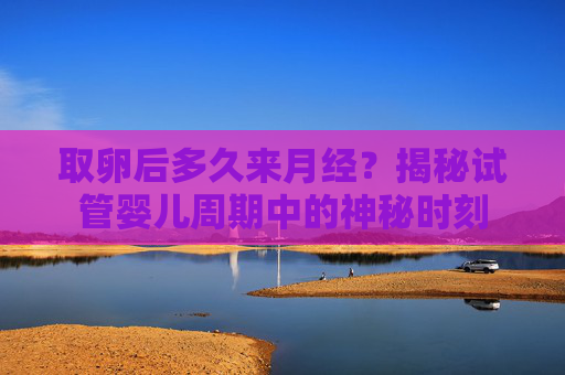 取卵后多久来月经？揭秘试管婴儿周期中的神秘时刻