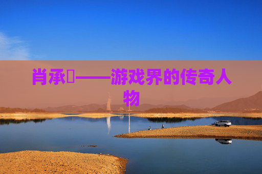 肖承悰——游戏界的传奇人物
