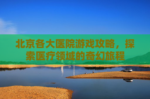 北京各大医院游戏攻略，探索医疗领域的奇幻旅程