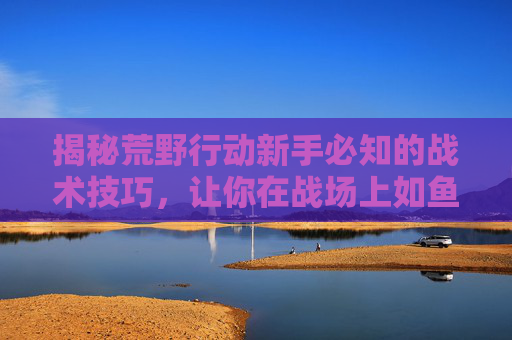 揭秘荒野行动新手必知的战术技巧，让你在战场上如鱼得水！