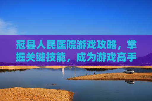 冠县人民医院游戏攻略，掌握关键技能，成为游戏高手！