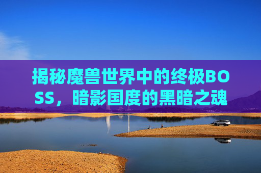 揭秘魔兽世界中的终极BOSS，暗影国度的黑暗之魂