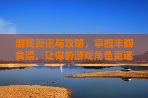 游戏资讯与攻略，掌握丰胸食谱，让你的游戏角色更迷人！