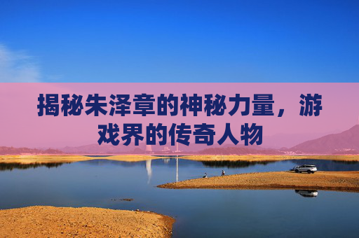 揭秘朱泽章的神秘力量，游戏界的传奇人物