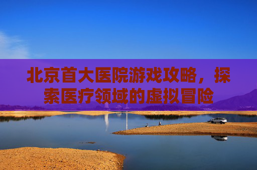 北京首大医院游戏攻略，探索医疗领域的虚拟冒险