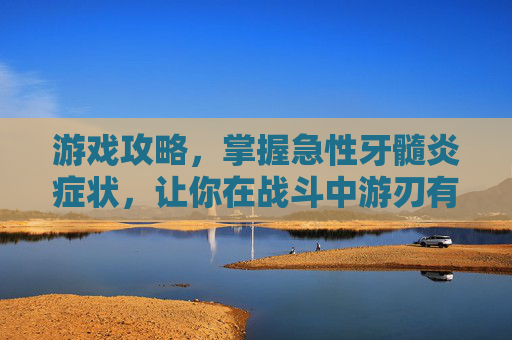 游戏攻略，掌握急性牙髓炎症状，让你在战斗中游刃有余