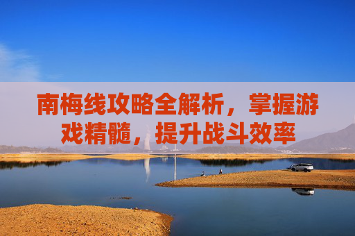 南梅线攻略全解析，掌握游戏精髓，提升战斗效率