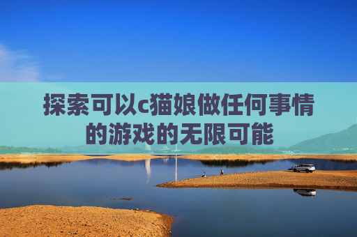 探索可以c猫娘做任何事情的游戏的无限可能 探索可以c猫娘做任何事情的游戏的无限可能