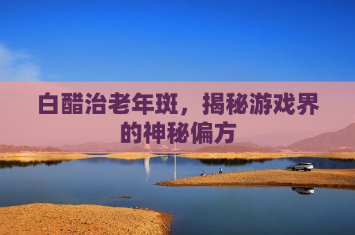 白醋治老年斑，揭秘游戏界的神秘偏方