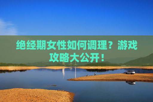 绝经期女性如何调理？游戏攻略大公开！