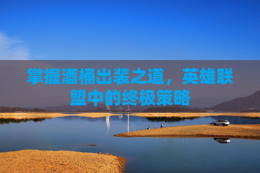 掌握酒桶出装之道,英雄联盟中的终极策略 掌握酒桶出装之道,英雄联盟中的终极策略
