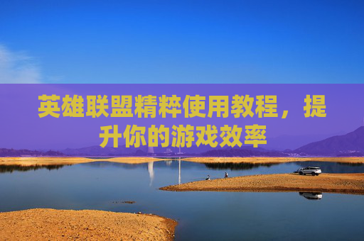 英雄联盟精粹使用教程,提升你的游戏效率 英雄联盟精粹使用教程,提升你的游戏效率