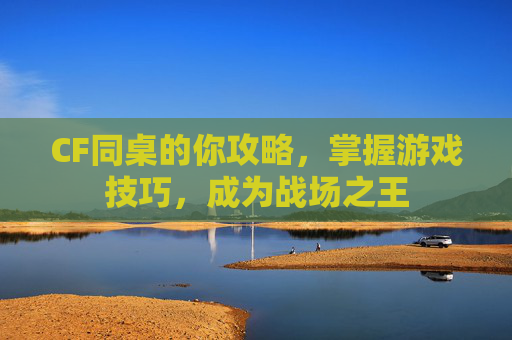CF同桌的你攻略,掌握游戏技巧,成为战场之王 CF同桌的你攻略,掌握游戏技巧,成为战场之王