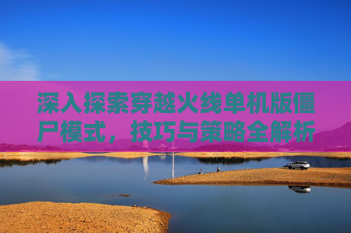 深入探索穿越火线单机版僵尸模式,技巧与策略全解析 深入探索穿越火线单机版僵尸模式,技巧与策略全解析