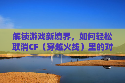 解锁游戏新境界,如何轻松取消CF(穿越火线)里的对局统计 解锁游戏新境界,如何轻松取消CF(穿越火线)里的对局统计