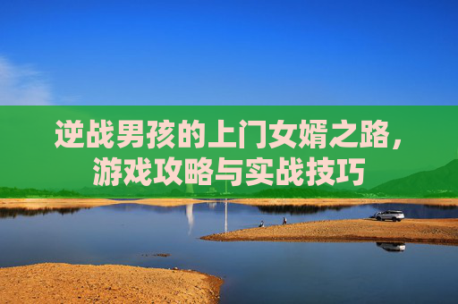 逆战男孩的上门女婿之路,游戏攻略与实战技巧 逆战男孩的上门女婿之路,游戏攻略与实战技巧