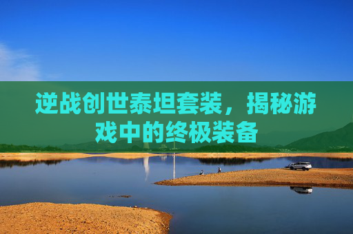 逆战创世泰坦套装,揭秘游戏中的终极装备 逆战创世泰坦套装,揭秘游戏中的终极装备