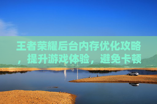 王者荣耀后台内存优化攻略,提升游戏体验,避免卡顿 王者荣耀后台内存优化攻略,提升游戏体验,避免卡顿