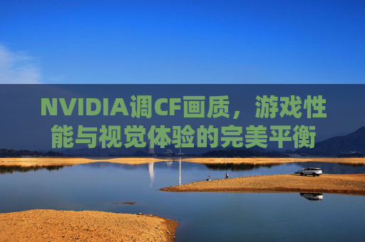 NVIDIA调CF画质,游戏性能与视觉体验的完美平衡 NVIDIA调CF画质,游戏性能与视觉体验的完美平衡