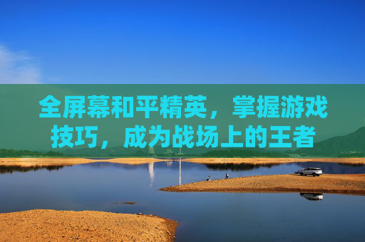 全屏幕和平精英,掌握游戏技巧,成为战场上的王者 全屏幕和平精英,掌握游戏技巧,成为战场上的王者