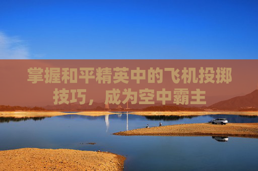 掌握和平精英中的飞机投掷技巧,成为空中霸主 掌握和平精英中的飞机投掷技巧,成为空中霸主
