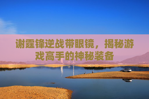 谢霆锋逆战带眼镜,揭秘游戏高手的神秘装备 谢霆锋逆战带眼镜,揭秘游戏高手的神秘装备