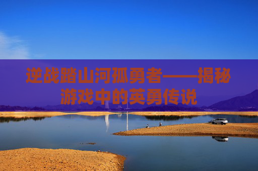 逆战踏山河孤勇者——揭秘游戏中的英勇传说 逆战踏山河孤勇者——揭秘游戏中的英勇传说