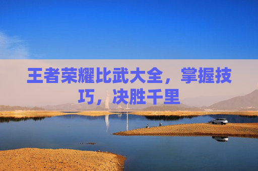 王者荣耀比武大全,掌握技巧,决胜千里 王者荣耀比武大全,掌握技巧,决胜千里