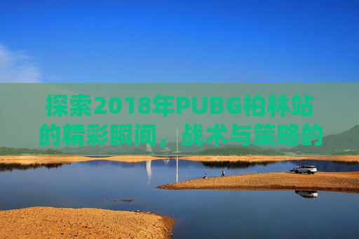 探索2018年PUBG柏林站的精彩瞬间,战术与策略的完美结合 探索2018年PUBG柏林站的精彩瞬间,战术与策略的完美结合