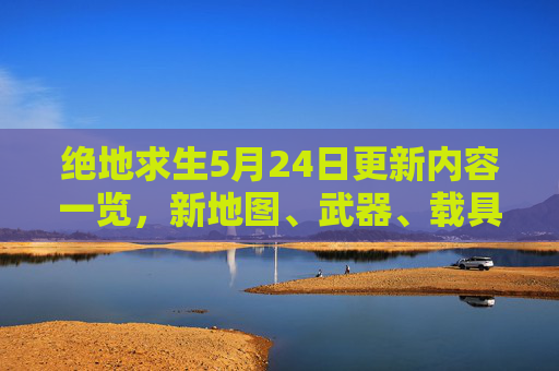 绝地求生5月24日更新内容一览,新地图、武器、载具大曝光! 绝地求生5月24日更新内容一览,新地图、武器、载具大曝光!