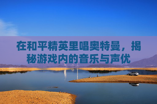 在和平精英里唱奥特曼,揭秘游戏内的音乐与声优 在和平精英里唱奥特曼,揭秘游戏内的音乐与声优