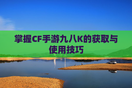 掌握CF手游九八K的获取与使用技巧 掌握CF手游九八K的获取与使用技巧