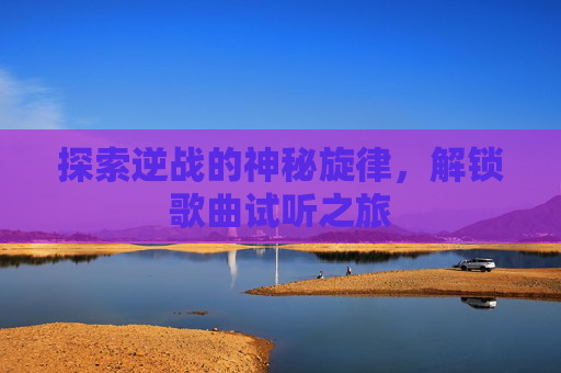 探索逆战的神秘旋律,解锁歌曲试听之旅 探索逆战的神秘旋律,解锁歌曲试听之旅