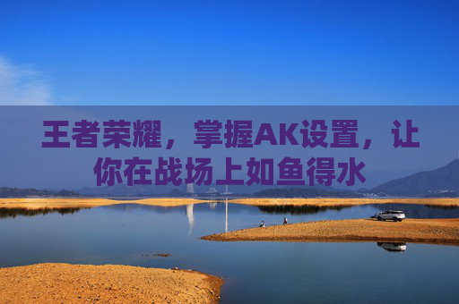 王者荣耀,掌握AK设置,让你在战场上如鱼得水 王者荣耀,掌握AK设置,让你在战场上如鱼得水