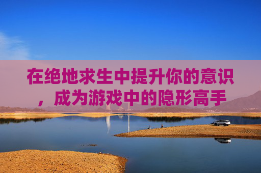 在绝地求生中提升你的意识,成为游戏中的隐形高手 在绝地求生中提升你的意识,成为游戏中的隐形高手