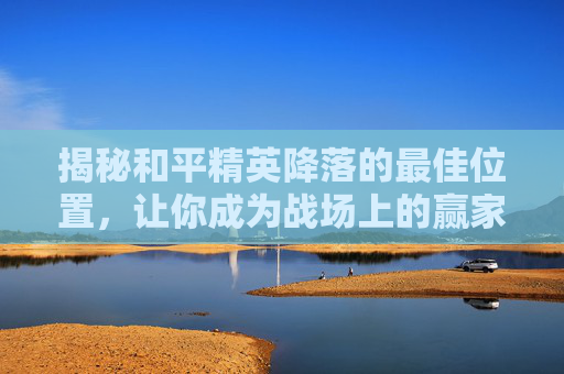 揭秘和平精英降落的最佳位置,让你成为战场上的赢家! 揭秘和平精英降落的最佳位置,让你成为战场上的赢家!