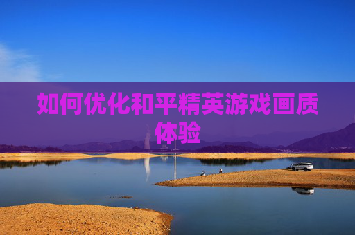 如何优化和平精英游戏画质体验 如何优化和平精英游戏画质体验