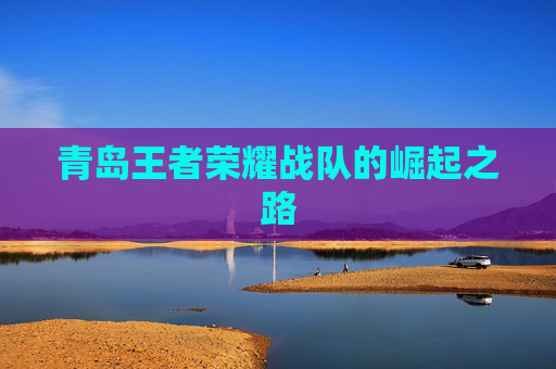 青岛王者荣耀战队的崛起之路 青岛王者荣耀战队的崛起之路
