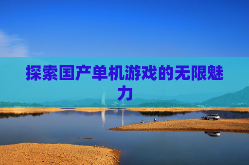 探索国产单机游戏的无限魅力 探索国产单机游戏的无限魅力