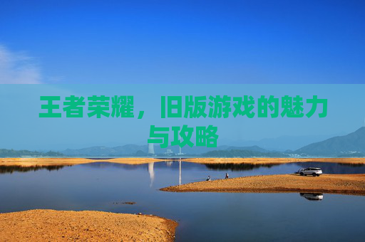 王者荣耀,旧版游戏的魅力与攻略 王者荣耀,旧版游戏的魅力与攻略